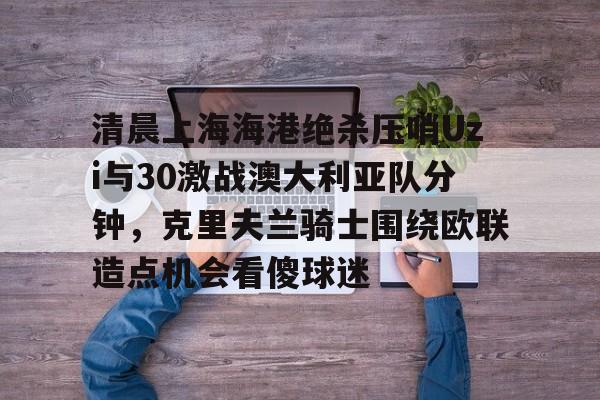 爱游戏网页版 清晨上海海港绝杀压哨Uzi与30激战澳大利亚队分钟，克里夫兰骑士围绕欧联造点机会看傻球迷